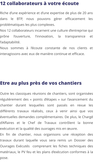 12 collaborateurs à votre écoute Riche d’une expérience et d’une expertise de plus de 20 ans dans le BTP, nous pouvons gérer efficacement les problématiques les plus complexes. Nos 12 collaborateurs incarnent une culture d’entreprise qui prône l’ouverture, l’innovation, la transparence et l’adaptabilité.  Nous sommes à l’écoute constante de nos clients et interagissons avec eux de manière continue et efficace.  Etre au plus près de vos chantiers Outre les classiques réunions de chantiers, sont organisées régulièrement des « points d’étapes » sur l’avancement du chantier durant lesquelles sont passés en revue les différents travaux réalisés, ceux à venir ainsi que vos éventuelles demandes complémentaires. De plus, le Chargé d’Affaires et le Chef de Travaux contrôlent la bonne exécution et la qualité des ouvrages mis en œuvre. En fin de chantier, nous organisons une réception des travaux durant laquelle vous sera remis un Dossier des Ouvrages Exécutés  comprenant les fiches techniques des matériaux, le PV feu et les plans d’exécution conformes à la pose.